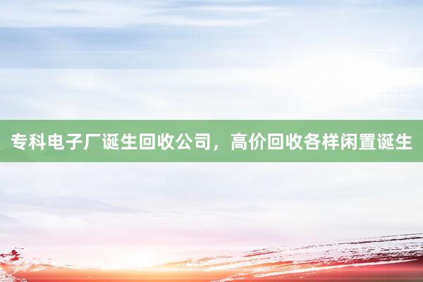 专科电子厂诞生回收公司，高价回收各样闲置诞生