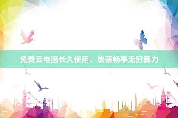 免费云电脑长久使用，放荡畅享无穷算力