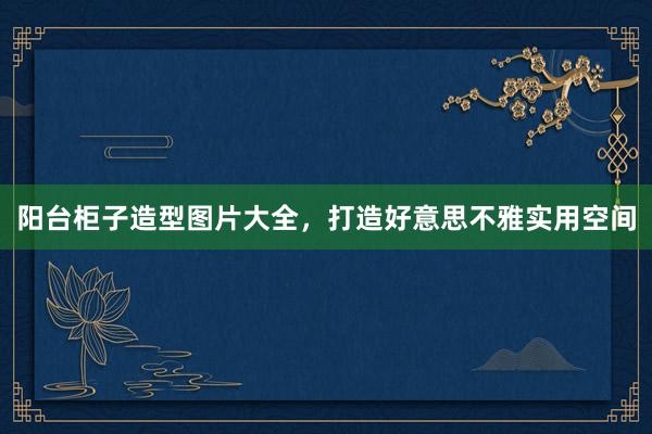 阳台柜子造型图片大全，打造好意思不雅实用空间