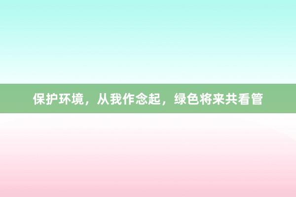 保护环境，从我作念起，绿色将来共看管