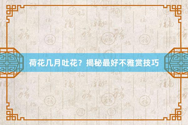 荷花几月吐花？揭秘最好不雅赏技巧
